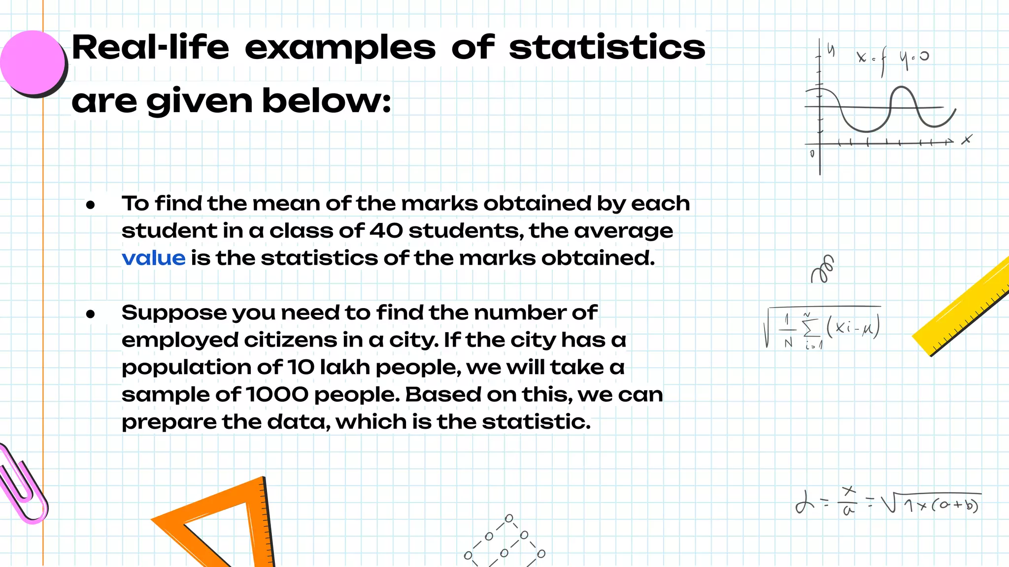 Real-life examples of statistics
are given below:
● To ﬁnd the mean of the marks obtained by each
student in a class of 40 students, the average
value is the statistics of the marks obtained.
● Suppose you need to ﬁnd the number of
employed citizens in a city. If the city has a
population of 10 lakh people, we will take a
sample of 1000 people. Based on this, we can
prepare the data, which is the statistic.
 