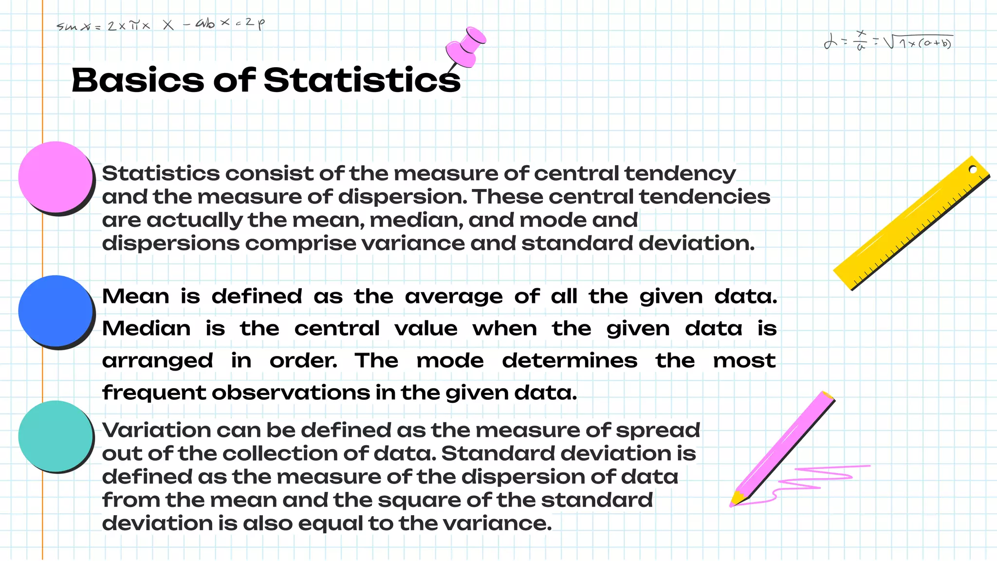 Basics of Statistics
Statistics consist of the measure of central tendency
and the measure of dispersion. These central tendencies
are actually the mean, median, and mode and
dispersions comprise variance and standard deviation.
Mean is deﬁned as the average of all the given data.
Median is the central value when the given data is
arranged in order. The mode determines the most
frequent observations in the given data.
Variation can be deﬁned as the measure of spread
out of the collection of data. Standard deviation is
deﬁned as the measure of the dispersion of data
from the mean and the square of the standard
deviation is also equal to the variance.
 