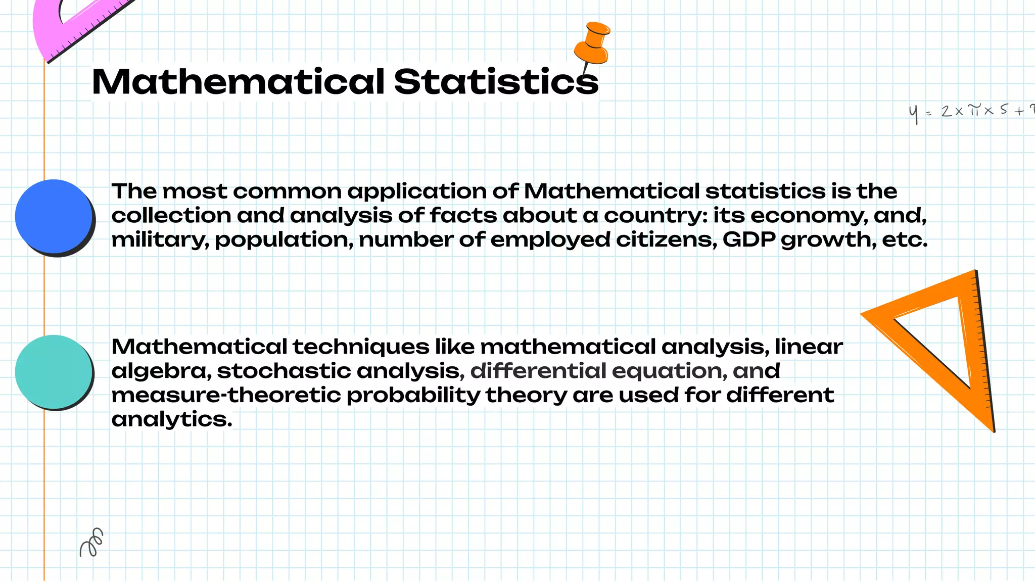 Mathematical Statistics
The most common application of Mathematical statistics is the
collection and analysis of facts about a country: its economy, and,
military, population, number of employed citizens, GDP growth, etc.
Mathematical techniques like mathematical analysis, linear
algebra, stochastic analysis, differential equation, and
measure-theoretic probability theory are used for different
analytics.
 