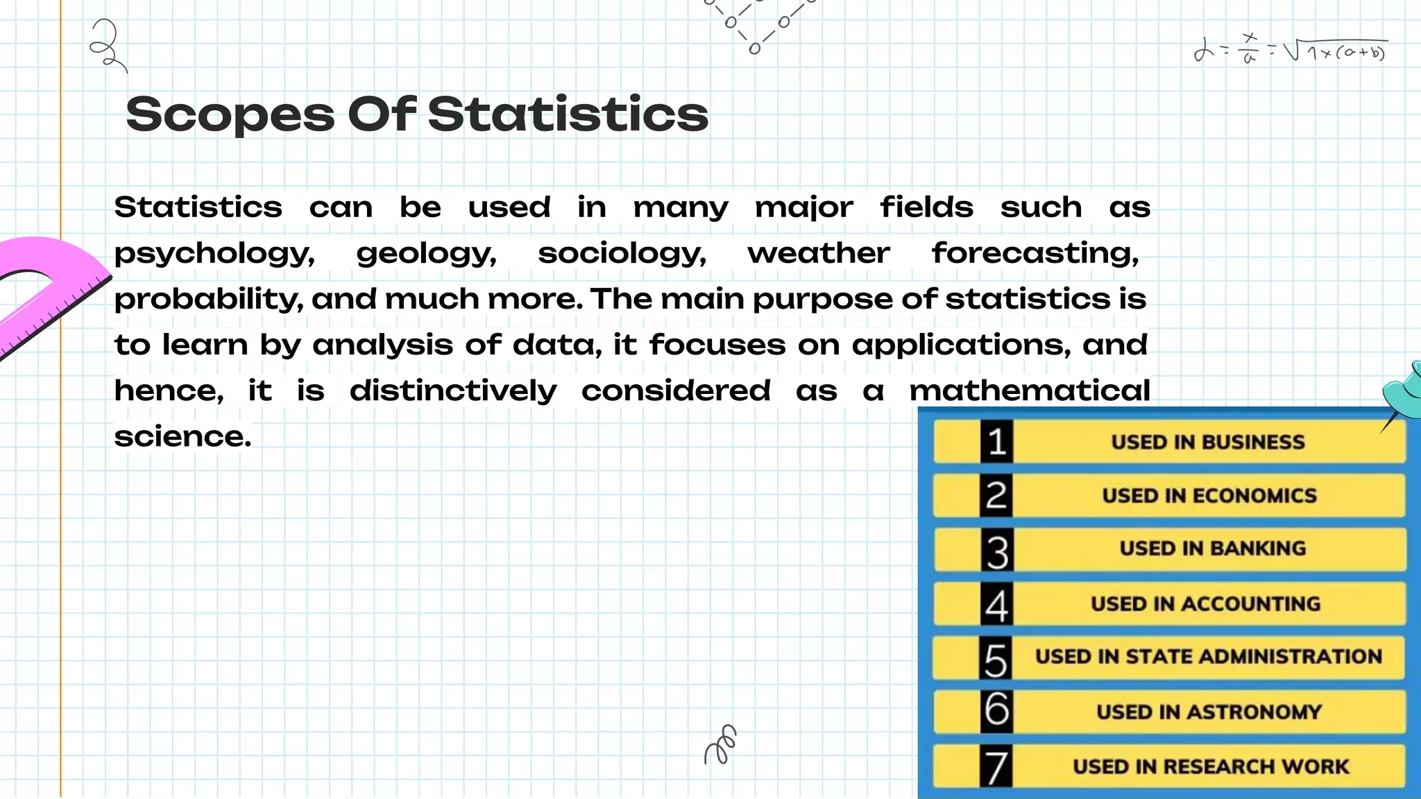 Scopes Of Statistics
Statistics can be used in many major ﬁelds such as
psychology, geology, sociology, weather forecasting,
probability, and much more. The main purpose of statistics is
to learn by analysis of data, it focuses on applications, and
hence, it is distinctively considered as a mathematical
science.
 