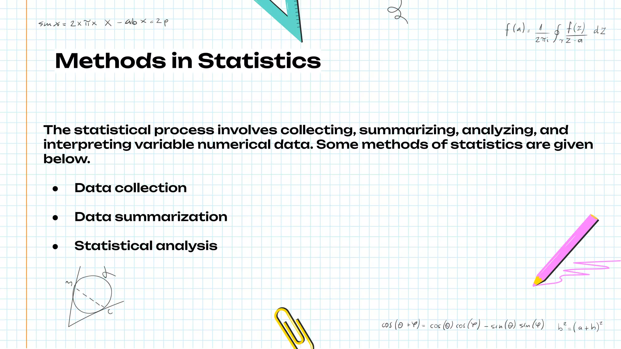Methods in Statistics
The statistical process involves collecting, summarizing, analyzing, and
interpreting variable numerical data. Some methods of statistics are given
below.
● Data collection
● Data summarization
● Statistical analysis
 