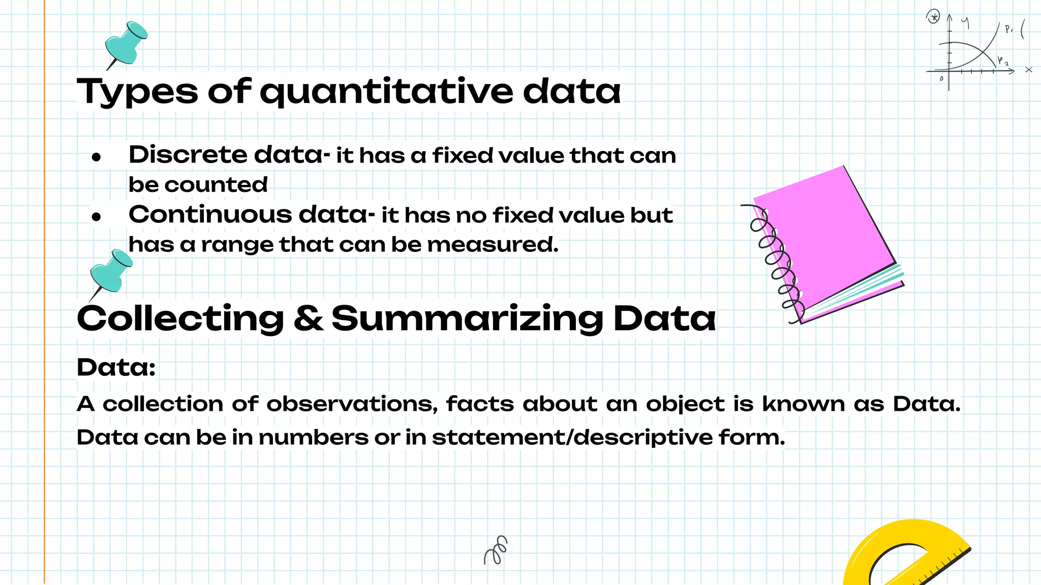 Types of quantitative data
● Discrete data- it has a ﬁxed value that can
be counted
● Continuous data- it has no ﬁxed value but
has a range that can be measured.
Collecting & Summarizing Data
Data:
A collection of observations, facts about an object is known as Data.
Data can be in numbers or in statement/descriptive form.
 