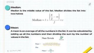 Median:
Median is the middle value of the list. Median divides the list into
two halves
Mean:
A mean is an average of all the numbers in the list. It can be calculated by
adding up all the numbers and then dividing the sum by the number of
values in the list.
 
