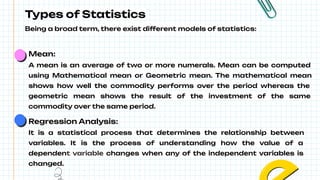 Types of Statistics
Being a broad term, there exist different models of statistics:
Mean:
A mean is an average of two or more numerals. Mean can be computed
using Mathematical mean or Geometric mean. The mathematical mean
shows how well the commodity performs over the period whereas the
geometric mean shows the result of the investment of the same
commodity over the same period.
Regression Analysis:
It is a statistical process that determines the relationship between
variables. It is the process of understanding how the value of a
dependent variable changes when any of the independent variables is
changed.
 