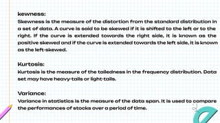 kewness:
Skewness is the measure of the distortion from the standard distribution in
a set of data. A curve is said to be skewed if it is shifted to the left or to the
right. If the curve is extended towards the right side, it is known as the
positive skewed and if the curve is extended towards the left side, it is known
as the left-skewed.
Kurtosis:
Kurtosis is the measure of the tailedness in the frequency distribution. Data
set may have heavy-tails or light-tails.
Variance:
Variance in statistics is the measure of the data span. It is used to compare
the performances of stocks over a period of time.
 