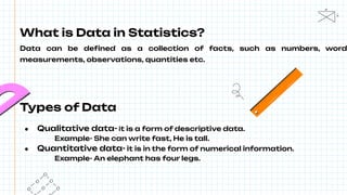 What is Data in Statistics?
Data can be deﬁned as a collection of facts, such as numbers, word
measurements, observations, quantities etc.
Types of Data
● Qualitative data- it is a form of descriptive data.
Example- She can write fast, He is tall.
● Quantitative data- it is in the form of numerical information.
Example- An elephant has four legs.
 