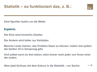 Statistik – so funktioniert das, z. B.:
Zwei Sportler laufen um die Wette.
Ergebnis:
Der Eine wird immerhin Zweiter.
Der Andere wird leider nur Vorletzter.
Manche Leute meinen, das Problem lösen zu können, indem man jedem
der beiden 10 m Vorsprung gibt.
Und selbst wenn es drei wären, wäre immer noch jeder von ihnen einer
der ersten.
Aber jetzt Schluss mit dem Exkurs in die Statistik – zur Sache: →
 