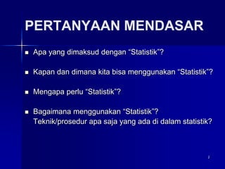 2
PERTANYAAN MENDASAR
 Apa yang dimaksud dengan “Statistik”?
 Kapan dan dimana kita bisa menggunakan “Statistik”?
 Mengapa perlu “Statistik”?
 Bagaimana menggunakan “Statistik”?
Teknik/prosedur apa saja yang ada di dalam statistik?
 