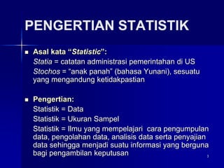 3
PENGERTIAN STATISTIK
 Asal kata “Statistic”:
Statia = catatan administrasi pemerintahan di US
Stochos = “anak panah” (bahasa Yunani), sesuatu
yang mengandung ketidakpastian
 Pengertian:
Statistik = Data
Statistik = Ukuran Sampel
Statistik = Ilmu yang mempelajari cara pengumpulan
data, pengolahan data, analisis data serta penyajian
data sehingga menjadi suatu informasi yang berguna
bagi pengambilan keputusan
 