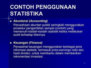 4
CONTOH PENGGUNAAN
STATISTIKA
 Akuntansi (Accounting)
Perusahaan akuntan publik seringkali menggunakan
prosedur pengambilan sampel (contoh) yang
memenuhi kaidah-kaidah statistik ketika melakukan
audit terhadap kliennya.
 Keuangan (Finance)
Penasehat keuangan menggunakan berbagai jenis
informasi statistik, termasuk price-earnings ratio dan
hasil dividen, untuk membantu dalam memberikan
rekomentasi investasi.
 