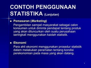 5
CONTOH PENGGUNAAN
STATISTIKA (Lanjutan)
 Pemasaran (Marketing)
Pengambilan sampel masyarakat sebagai calon
konsumen untuk diminta pendapat tentang produk
yang akan diluncurkan oleh suatu perusahaan
seringkali menggunakan kaidah statistik.
 Ekonomi
Para ahli ekonomi menggunakan prosedur statistik
dalam melakukan peramalan tentang kondisi
perekonomian pada masa yang akan datang.
 