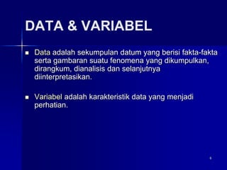 6
DATA & VARIABEL
 Data adalah sekumpulan datum yang berisi fakta-fakta
serta gambaran suatu fenomena yang dikumpulkan,
dirangkum, dianalisis dan selanjutnya
diinterpretasikan.
 Variabel adalah karakteristik data yang menjadi
perhatian.
 