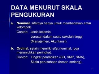 7
DATA MENURUT SKALA
PENGUKURAN
a. Nominal, sifatnya hanya untuk membedakan antar
kelompok.
Contoh: Jenis kelamin,
Jurusan dalam suatu sekolah tinggi
(Manajemen, Akuntansi).
b. Ordinal, selain memiliki sifat nominal, juga
menunjukkan peringkat.
Contoh: Tingkat pendidikan (SD, SMP, SMA),
Skala perusahaan (besar, sedang).
 