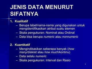 9
JENIS DATA MENURUT
SIFATNYA
1. Kualitatif
– Berupa label/nama-nama yang digunakan untuk
mengidentifikasikan atribut suatu elemen
– Skala pengukuran: Nominal atau Ordinal
– Data bisa berupa numeric atau nonnumeric
2. Kuantitatif
– Mengindikasikan seberapa banyak (how
many/diskret atau how much/kontinu)
– Data selalu numeric
– Skala pengukuran: Interval dan Rasio
 