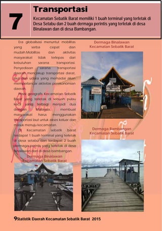 9Statistik Daerah Kecamatan Sebatik Barat 2015
Transportasi
Kecamatan Sebatik Barat memiliki 1 buah terminal yang terletak di
Desa Setabu dan 2 buah dermaga perintis yang terletak di desa
Binalawan dan di desa Bambangan.7
Era globalisasi menuntut mobilitas
yang serba cepat dan
mudah.Mobilitas dan aktivitas
masyarakat tidak terlepas dari
kebutuhan sarana transportasi.
Penyediaan sarana transportasi
daerah mencakup transportasi darat,
laut dan udara yang memadai akan
memperlancar aktivitas perekonomian
daerah.
Posisi geografis Kecamatan Sebatik
Barat yang terletak di sebuah pulau
kecil yang terbagi menjadi dua
dengan Malaysia, membuat
masyarakat harus menggunakan
transportasi laut untuk akses keluar dan
masuk menuju kecamatan.
Di Kecamatan sebatik barat
terdapat 1 buah terminal yang terletak
di desa setabu dan terdapat 2 buah
dermaga perintis yang terletak di desa
binalawan dan di desa bambangan.
Dermaga Binalawan
Kecamatan Sebatik Barat
Dermaga Binalawan
Kecamatan Sebatik Barat
Dermaga Bambangan
Kecamatan Sebatik Barat
http://nunukankab.bps.go.id
 