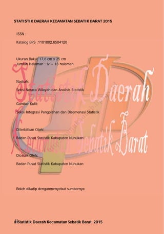IiiStatistik Daerah Kecamatan Sebatik Barat 2015
STATISTIK DAERAH KECAMATAN SEBATIK BARAT 2015
ISSN :
Katalog BPS :1101002.6504120
Ukuran Buku: 17,6 cm x 25 cm
Jumlah Halaman : iv + 18 halaman
Naskah:
Seksi Neraca Wilayah dan Analisis Statistik
Gambar Kulit:
Seksi Integrasi Pengolahan dan Disemenasi Statistik
Diterbitkan Oleh:
Badan Pusat Statistik Kabupaten Nunukan
Dicetak Oleh:
Badan Pusat Statistik Kabupaten Nunukan
Boleh dikutip denganmenyebut sumbernya
http://nunukankab.bps.go.id
 