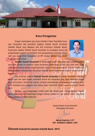 iiiStatistik Daerah Kecamatan Sebatik Barat 2015
Kata Pengantar
Dengan memanjatkan puji syukur kehadirat Tuhan Yang Maha Kuasa,
saya menyambut baik penerbitan publikasi Statistik Daerah Kecamatan
Sebatik Barat yang dilakukan oleh KSK Kecamatan Sebatik Barat.
Penyusunan publikasi Statistik Daerah Kecamatan ini merupakan inovasi dan
pengembangan kegiatan perstatistikan serta penyebarluasan informasi sebagai
salah satu upaya untuk mewujudkan visi BPS sebagai “pelopor data statistik
terpercaya untuk semua“.
Statistik Daerah Kecamatan ini dimaksudkan untuk melengkapi ragam publikasi statistik
yang telah tersedia di kecamatan seperti Kecamatan Dalam Angka (KCDA) yang telah terbit secara
rutin dalam memotret kondisi wilayah kecamatan. Buku ini menyajikan indikator-indikator terpilih yang
menggambarkan tentang kondisi Kecamatan Sebatik Barat dalam bentuk tampilan uraian deskriptif
sederhana.
Saya berharap, publikasi Statistik Daerah Kecamatan ini mampu memberikan informasi
secara cepat dan tepat kepada pemerintah daerah dan masyarakat yang dapat digunakan sebagai
dasar perencanaan, monitor dan evaluasi mengenai perkembangan pembangunan di berbagai sektor
serta membantu para pengguna data lainnya dalam memahami kondisi umum Kecamatan Sebatik
Barat.
Akhirnya, saya mengucapkan terima kasih dan penghargaan setinggi-tingginya kepada
semua pihak yang telah berpartisipasi hingga terbitnya publikasi ini, dan semoga Tuhan Yang Maha
Kuasa senantiasa meridhoi usaha kita
Kepala Badan Pusat Statistik  
Kabupaten Nunukan 
 
 
 
 
Agung Nugroho, S.ST 
NIP. 19640625 198603 1 003 
http://nunukankab.bps.go.id
 