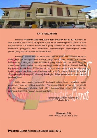 IvStatistik Daerah Kecamatan Sebatik Barat 2015
KATA PENGANTAR
Publikasi Statistik Daerah Kecamatan Sebatik Barat 2015diterbitkan
oleh Badan Pusat Statistik Kabupaten Nunukan berisi berbagai data dan informasi
terpilih seputar Kecamatan Sebatik Barat yang dianalisis secara sederhana untuk
membantu pengguna data memahami perkembangan pembangunan serta
potensi yang ada di Kecamatan Sebatik Barat.
Publikasi Statistik Daerah Kecamatan Sebatik Barat 2015 diterbitkan untuk
melengkapi publikasi-publikasi statistik yang sudah terbit secara rutin setiap
tahun.Berbeda dengan publikasi-publikasi yang sudah ada, publikasi ini lebih
menekankan pada analisis. Materi yang disajikan dalam Publikasi Statistik Daerah
Kecamatan Sebatik Barat 2015 memuat berbagai informasi/indikator terpilih yang
terkait dengan pembangunan diberbagai sektor di Kecamatan Sebatik Barat dan
diharapkan dapat menjadi bahan rujukan/kajian dalam perencanaan dan evaluasi
pembangunan.
Kritik dan saran konstruktif berbagai pihak kami harapkan untuk
penyempurnaan penerbitan mendatang.Semoga publikasi ini mampu memenuhi
tuntutan kebutuhan statistik, baik oleh instansi/dinas pemerintah, swasta,
kalangan akademisi maupun masyarakat luas.
Koordinator Statistik Kecamatan,
Sebatik Barat
Mirawati, S.Si
NIP. 19850918 201101 2 015
http://nunukankab.bps.go.id
 