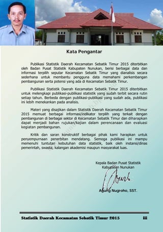 Statistik Daerah Kecamatan Sebatik Timur 2015 iii
Kata Pengantar
Publikasi Statistik Daerah Kecamatan Sebatik Timur 2015 diterbitkan
oleh Badan Pusat Statistik Kabupaten Nunukan, berisi berbagai data dan
informasi terpilih seputar Kecamatan Sebatik Timur yang dianalisis secara
sederhana untuk membantu pengguna data memahami perkembangan
pembangunan serta potensi yang ada di Kecamatan Sebatik Timur.
Publikasi Statistik Daerah Kecamatan Sebatik Timur 2015 diterbitkan
untuk melengkapi publikasi-publikasi statistik yang sudah terbit secara rutin
setiap tahun. Berbeda dengan publikasi-publikasi yang sudah ada, publikasi
ini lebih menekankan pada analisis.
Materi yang disajikan dalam Statistik Daerah Kecamatan Sebatik Timur
2015 memuat berbagai informasi/indikator terpilih yang terkait dengan
pembangunan di berbagai sektor di Kecamatan Sebatik Timur dan diharapkan
dapat menjadi bahan rujukan/kajian dalam perencanaan dan evaluasi
kegiatan pembangunan.
Kritik dan saran konstruktif berbagai pihak kami harapkan untuk
penyempurnaan penerbitan mendatang. Semoga publikasi ini mampu
memenuhi tuntutan kebutuhan data statistik, baik oleh instansi/dinas
pemerintah, swasta, kalangan akademisi maupun masyarakat luas.
Kepala Badan Pusat Statistik
Kabupaten Nunukan
Agung Nugroho, SST.
http://nunukankab.bps.go.id
 