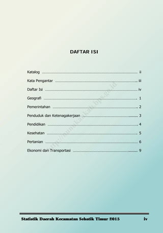 Statistik Daerah Kecamatan Sebatik Timur 2015 iv
DAFTAR ISI
Katalog ………………………………………………………………………………… ii
Kata Pengantar …………………………………………………………………….. iii
Daftar Isi ……………………………………………………………………………… iv
Geografi ………………………………………………………………………………. 1
Pemerintahan ……………………………………………………………………….. 2
Penduduk dan Ketenagakerjaan ………………………………………........ 3
Pendidikan ……………………………………………………………………………. 4
Kesehatan ……………………………………………………………………………. 5
Pertanian ……………………………………………………………………………… 6
Ekonomi dan Transportasi ………………………………………………........ 9
http://nunukankab.bps.go.id
 