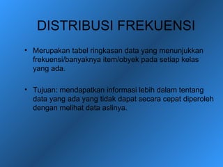 DISTRIBUSI FREKUENSI
• Merupakan tabel ringkasan data yang menunjukkan
  frekuensi/banyaknya item/obyek pada setiap kelas
  yang ada.

• Tujuan: mendapatkan informasi lebih dalam tentang
  data yang ada yang tidak dapat secara cepat diperoleh
  dengan melihat data aslinya.
 