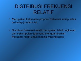 DISTRIBUSI FREKUENSI
           RELATIF
• Merupakan fraksi atau proporsi frekuensi setiap kelas
  terhadap jumlah total.

• Distribusi frekuensi relatif merupakan tabel ringkasan
  dari sekumpulan data yang menggambarkan
  frekuensi relatif untuk masing-masing kelas.
 