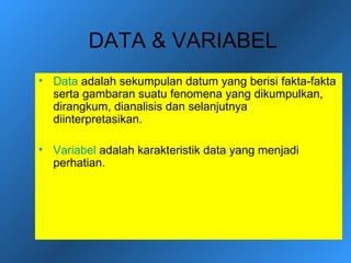 DATA & VARIABEL
• Data adalah sekumpulan datum yang berisi fakta-fakta
  serta gambaran suatu fenomena yang dikumpulkan,
  dirangkum, dianalisis dan selanjutnya
  diinterpretasikan.

• Variabel adalah karakteristik data yang menjadi
  perhatian.
 