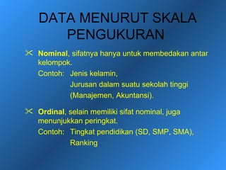 DATA MENURUT SKALA
      PENGUKURAN
 Nominal, sifatnya hanya untuk membedakan antar
  kelompok.
  Contoh: Jenis kelamin,
          Jurusan dalam suatu sekolah tinggi
          (Manajemen, Akuntansi).

 Ordinal, selain memiliki sifat nominal, juga
  menunjukkan peringkat.
  Contoh: Tingkat pendidikan (SD, SMP, SMA),
           Ranking
 