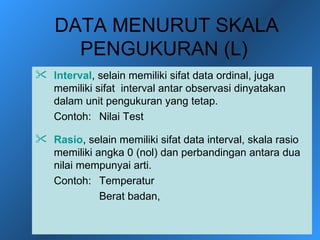 DATA MENURUT SKALA
      PENGUKURAN (L)
 Interval, selain memiliki sifat data ordinal, juga
  memiliki sifat interval antar observasi dinyatakan
  dalam unit pengukuran yang tetap.
  Contoh: Nilai Test

 Rasio, selain memiliki sifat data interval, skala rasio
  memiliki angka 0 (nol) dan perbandingan antara dua
  nilai mempunyai arti.
  Contoh: Temperatur
            Berat badan,
 