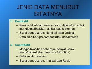 JENIS DATA MENURUT
          SIFATNYA
1. Kualitatif
    – Berupa label/nama-nama yang digunakan untuk
      mengidentifikasikan atribut suatu elemen
    – Skala pengukuran: Nominal atau Ordinal
    – Data bisa berupa numeric atau nonnumeric

3. Kuantitatif
    – Mengindikasikan seberapa banyak (how
      many/diskret atau how much/kontinu)
    – Data selalu numeric
    – Skala pengukuran: Interval dan Rasio
 