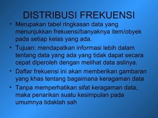 DISTRIBUSI FREKUENSI
• Merupakan tabel ringkasan data yang
menunjukkan frekuensi/banyaknya item/obyek
pada setiap kelas yang ada.
• Tujuan: mendapatkan informasi lebih dalam
tentang data yang ada yang tidak dapat secara
cepat diperoleh dengan melihat data aslinya.
• Daftar frekuensi ini akan memberikan gambaran
yang khas tentang bagaimana keragaman data
• Tanpa memperhatikan sifat keragaman data,
maka penarikan suatu kesimpulan pada
umumnya tidaklah sah
 