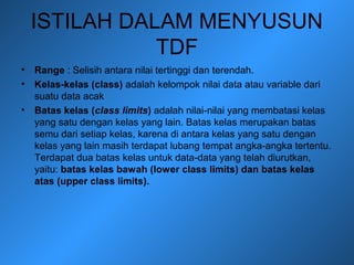 ISTILAH DALAM MENYUSUN
TDF
• Range : Selisih antara nilai tertinggi dan terendah.
• Kelas-kelas (class) adalah kelompok nilai data atau variable dari
suatu data acak
• Batas kelas (class limits) adalah nilai-nilai yang membatasi kelas
yang satu dengan kelas yang lain. Batas kelas merupakan batas
semu dari setiap kelas, karena di antara kelas yang satu dengan
kelas yang lain masih terdapat lubang tempat angka-angka tertentu.
Terdapat dua batas kelas untuk data-data yang telah diurutkan,
yaitu: batas kelas bawah (lower class limits) dan batas kelas
atas (upper class limits).
 
