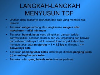 LANGKAH-LANGKAH
MENYUSUN TDF
• Urutkan data, biasanya diurutkan dari data yang memiliki nilai
terkecil
• Tentukan range (rentang atau jangkauan), range = nilai
maksimum – nilai minimum
• Tentukan banyak kelas yang diinginkan. Jangan terlalu
banyak/sedikit, berkisar antara 5 dan 20, tergantung dari banyak
dan sebaran datanya. Untuk menentukan banyak kelas bisa
menggunakan aturan sturges = 1 + 3.3 log n, dimana : n =
banyaknya data
• Tentukan panjang/lebar kelas interval (p), dimana panjang kelas
(p) = rentang/banyak kelas
• Tentukan nilai ujung bawah kelas interval pertama
 