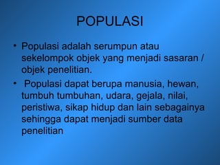 POPULASI
• Populasi adalah serumpun atau
sekelompok objek yang menjadi sasaran /
objek penelitian.
• Populasi dapat berupa manusia, hewan,
tumbuh tumbuhan, udara, gejala, nilai,
peristiwa, sikap hidup dan lain sebagainya
sehingga dapat menjadi sumber data
penelitian
 