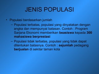 JENIS POPULASI
• Populasi berdasarkan jumlah
– Populasi terbatas, populasi yang dinyatakan dengan
angka dan mempunyai batasan. Contoh : Program
Sarjana Ekonomi memberikan beasiswa kepada 300
mahasiswa berprestasi
– Populasi tidak terbatas, populasi yang tidak dapat
ditentukan batasnya. Contoh : sejumlah pedagang
berjualan di sekitar taman kota
 