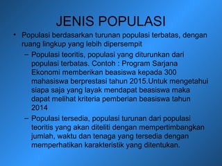 JENIS POPULASI
• Populasi berdasarkan turunan populasi terbatas, dengan
ruang lingkup yang lebih dipersempit
– Populasi teoritis, populasi yang diturunkan dari
populasi terbatas. Contoh : Program Sarjana
Ekonomi memberikan beasiswa kepada 300
mahasiswa berprestasi tahun 2015.Untuk mengetahui
siapa saja yang layak mendapat beasiswa maka
dapat melihat kriteria pemberian beasiswa tahun
2014
– Populasi tersedia, populasi turunan dari populasi
teoritis yang akan diteliti dengan mempertimbangkan
jumlah, waktu dan tenaga yang tersedia dengan
memperhatikan karakteristik yang ditentukan.
 