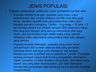 JENIS POPULASI
• Populasi berdasarkan variasi dari unsur pembentuk sumber data
– Populasi bersifat homogen :populasi yang unsur unsur
pembentukan dari sumber datanya memiliki sifat sifat yang
sama. Semakin spesifik data yang disebutkan maka akan
menjadi semakin homogeny. Contoh : 5 kg terigu + 20 telur + 2
kg mentega diaduk dan dicetak menjadi 2500 irisan kue. Irisan
kue yang satu dengan yang lainnya mempunyai sifat yang
sama. Jika kue tersebut ingin diteliti maka cukup diambil
beberapa irisan saja karena sama antara irisan satu dengan
yang lainnya
– Populasi bersifat heterogen : populasi yang unsur unsur
pempentukan dari sumber datanya sifat yang bervariasi
(berbeda beda) sehingga perlu ditetapkan lagi batasan
batasannya baik kuantitatif atau kualitatifnya. Contoh : Penelitian
tentang persepsi masyarakat tentang pengobatan alternative.
Dalam penelitian ini tidak diketahui pengobatan alternative yang
seperti apa yang akan dipersepsikan, jadi tidak ditentukan
karakteristik pengobatan alternativenya karena bersifat universal
(keseluruhan).
 