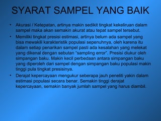 SYARAT SAMPEL YANG BAIK
• Akurasi / Ketepatan, artinya makin sedikit tingkat kekeliruan dalam
sampel maka akan semakin akurat atau tepat sampel tersebut.
• Memiliki tingkat presisi estimasi, artinya belum ada sampel yang
bisa mewakili karakteristik populasi sepenuhnya, oleh karena itu
dalam setiap penarikan sampel pasti ada kesalahan yang melekat
yang dikenal dengan sebutan “sampling error”. Presisi diukur oleh
simpangan baku. Makin kecil perbedaan antara simpangan baku
yang diperoleh dari sampel dengan simpangan baku populasi makin
tinggi pula tingkat presisinya.
• Derajat kepercayaan mengukur seberapa jauh peneliti yakin dalam
estimasi populasi secara benar. Semakin tinggi derajat
kepercayaan, semakin banyak jumlah sampel yang harus diambil.
 