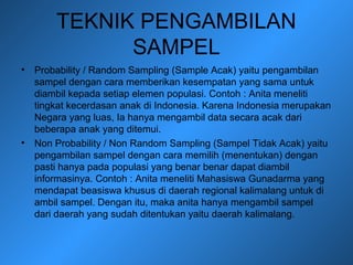 TEKNIK PENGAMBILAN
SAMPEL
• Probability / Random Sampling (Sample Acak) yaitu pengambilan
sampel dengan cara memberikan kesempatan yang sama untuk
diambil kepada setiap elemen populasi. Contoh : Anita meneliti
tingkat kecerdasan anak di Indonesia. Karena Indonesia merupakan
Negara yang luas, Ia hanya mengambil data secara acak dari
beberapa anak yang ditemui.
• Non Probability / Non Random Sampling (Sampel Tidak Acak) yaitu
pengambilan sampel dengan cara memilih (menentukan) dengan
pasti hanya pada populasi yang benar benar dapat diambil
informasinya. Contoh : Anita meneliti Mahasiswa Gunadarma yang
mendapat beasiswa khusus di daerah regional kalimalang untuk di
ambil sampel. Dengan itu, maka anita hanya mengambil sampel
dari daerah yang sudah ditentukan yaitu daerah kalimalang.
 