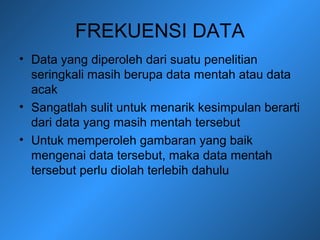 FREKUENSI DATA
• Data yang diperoleh dari suatu penelitian
seringkali masih berupa data mentah atau data
acak
• Sangatlah sulit untuk menarik kesimpulan berarti
dari data yang masih mentah tersebut
• Untuk memperoleh gambaran yang baik
mengenai data tersebut, maka data mentah
tersebut perlu diolah terlebih dahulu
 