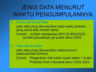 JENIS DATA MENURUT
WAKTU PENGUMPULANNYA
1. Cross-sectional Data
yaitu data yang dikumpulkan pada waktu tertentu
yang sama atau hampir sama
Contoh: Jumlah mahasiswa UPH TA 2022/2023,
Jumlah perusahaan go public tahun 2022
2. Time Series Data
yaitu data yang dikumpulkan selama kurun
waktu/periode tertentu
Contoh: Pergerakan nilai tukar rupiah dalam 1 bulan,
Produksi Padi Indonesia tahun 2022-2023
 