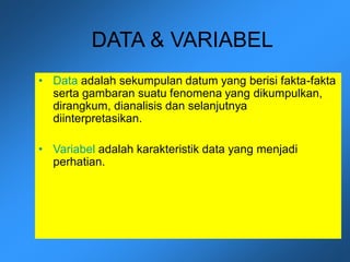 DATA & VARIABEL
• Data adalah sekumpulan datum yang berisi fakta-fakta
serta gambaran suatu fenomena yang dikumpulkan,
dirangkum, dianalisis dan selanjutnya
diinterpretasikan.
• Variabel adalah karakteristik data yang menjadi
perhatian.
 