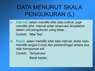 DATA MENURUT SKALA
PENGUKURAN (L)
c. Interval, selain memiliki sifat data ordinal, juga
memiliki sifat interval antar observasi dinyatakan
dalam unit pengukuran yang tetap.
Contoh: Nilai Test
d. Rasio, selain memiliki sifat data interval, skala rasio
memiliki angka 0 (nol) dan perbandingan antara dua
nilai mempunyai arti.
Contoh: Temperatur
Berat badan,
 