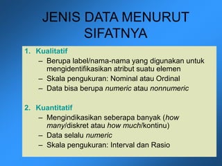 JENIS DATA MENURUT
SIFATNYA
1. Kualitatif
– Berupa label/nama-nama yang digunakan untuk
mengidentifikasikan atribut suatu elemen
– Skala pengukuran: Nominal atau Ordinal
– Data bisa berupa numeric atau nonnumeric
2. Kuantitatif
– Mengindikasikan seberapa banyak (how
many/diskret atau how much/kontinu)
– Data selalu numeric
– Skala pengukuran: Interval dan Rasio
 