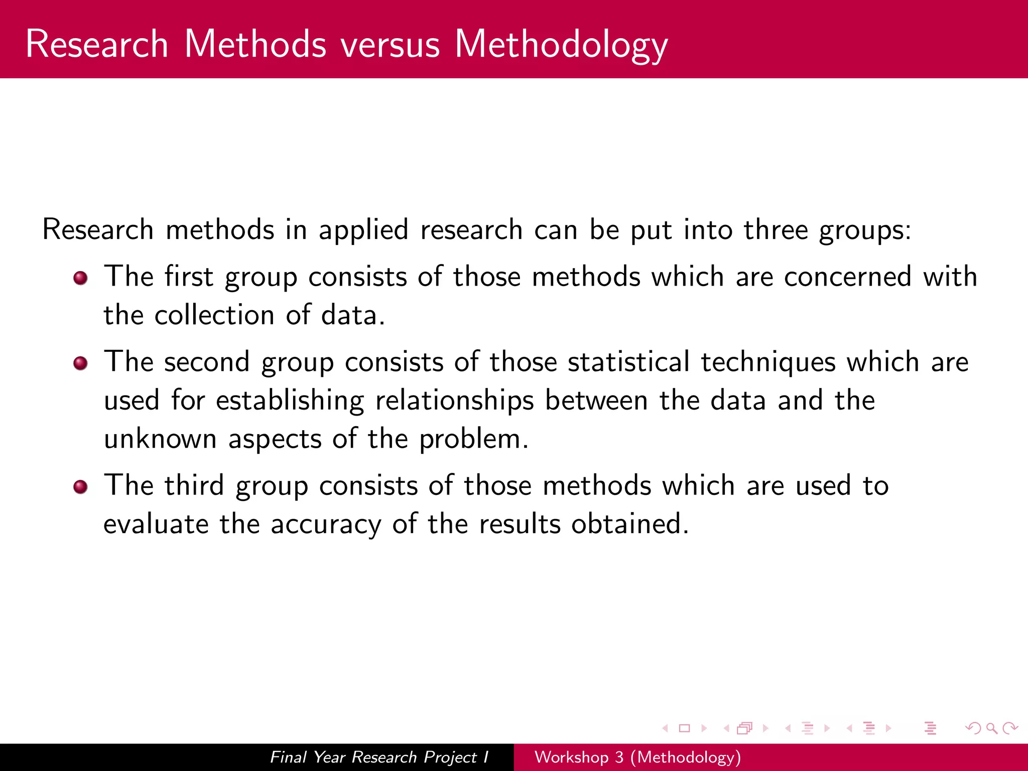 Research Methods versus Methodology
Research methods in applied research can be put into three groups:
The ﬁrst group consists of those methods which are concerned with
the collection of data.
The second group consists of those statistical techniques which are
used for establishing relationships between the data and the
unknown aspects of the problem.
The third group consists of those methods which are used to
evaluate the accuracy of the results obtained.
Final Year Research Project I Workshop 3 (Methodology)
 