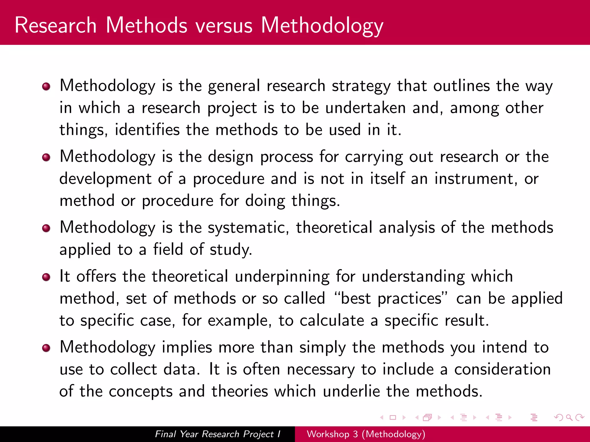 Research Methods versus Methodology
Methodology is the general research strategy that outlines the way
in which a research project is to be undertaken and, among other
things, identiﬁes the methods to be used in it.
Methodology is the design process for carrying out research or the
development of a procedure and is not in itself an instrument, or
method or procedure for doing things.
Methodology is the systematic, theoretical analysis of the methods
applied to a ﬁeld of study.
It oﬀers the theoretical underpinning for understanding which
method, set of methods or so called “best practices” can be applied
to speciﬁc case, for example, to calculate a speciﬁc result.
Methodology implies more than simply the methods you intend to
use to collect data. It is often necessary to include a consideration
of the concepts and theories which underlie the methods.
Final Year Research Project I Workshop 3 (Methodology)
 