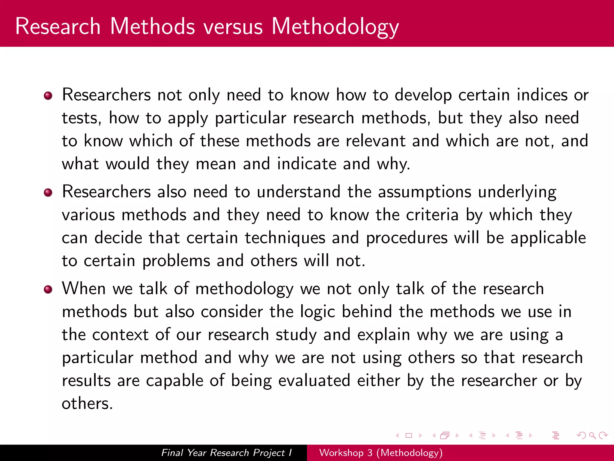 Research Methods versus Methodology
Researchers not only need to know how to develop certain indices or
tests, how to apply particular research methods, but they also need
to know which of these methods are relevant and which are not, and
what would they mean and indicate and why.
Researchers also need to understand the assumptions underlying
various methods and they need to know the criteria by which they
can decide that certain techniques and procedures will be applicable
to certain problems and others will not.
When we talk of methodology we not only talk of the research
methods but also consider the logic behind the methods we use in
the context of our research study and explain why we are using a
particular method and why we are not using others so that research
results are capable of being evaluated either by the researcher or by
others.
Final Year Research Project I Workshop 3 (Methodology)
 