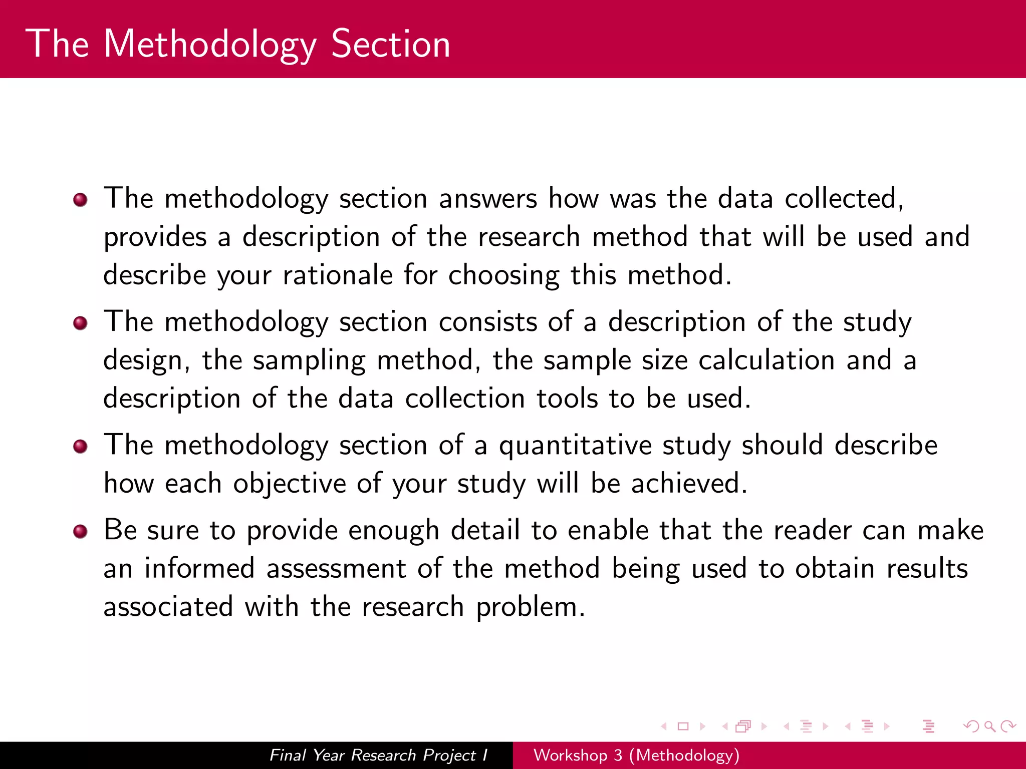 The Methodology Section
The methodology section answers how was the data collected,
provides a description of the research method that will be used and
describe your rationale for choosing this method.
The methodology section consists of a description of the study
design, the sampling method, the sample size calculation and a
description of the data collection tools to be used.
The methodology section of a quantitative study should describe
how each objective of your study will be achieved.
Be sure to provide enough detail to enable that the reader can make
an informed assessment of the method being used to obtain results
associated with the research problem.
Final Year Research Project I Workshop 3 (Methodology)
 