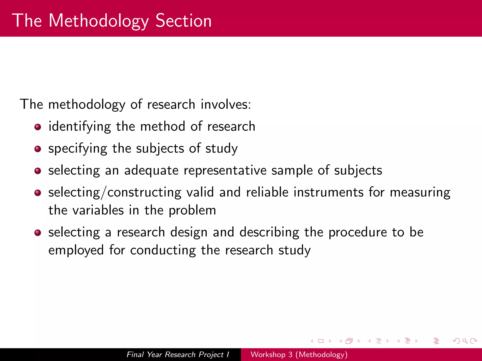 The Methodology Section
The methodology of research involves:
identifying the method of research
specifying the subjects of study
selecting an adequate representative sample of subjects
selecting/constructing valid and reliable instruments for measuring
the variables in the problem
selecting a research design and describing the procedure to be
employed for conducting the research study
Final Year Research Project I Workshop 3 (Methodology)
 