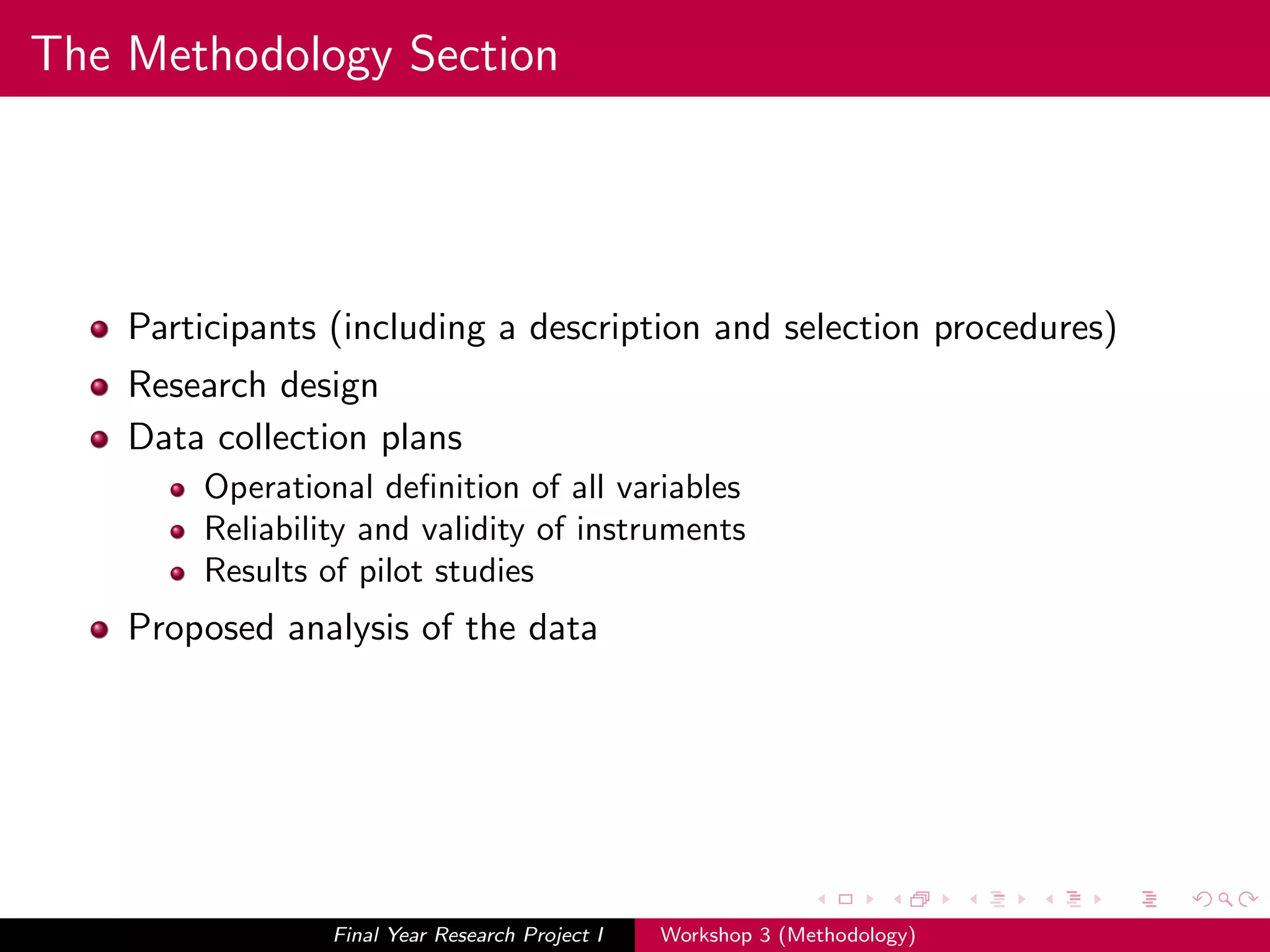 The Methodology Section
Participants (including a description and selection procedures)
Research design
Data collection plans
Operational deﬁnition of all variables
Reliability and validity of instruments
Results of pilot studies
Proposed analysis of the data
Final Year Research Project I Workshop 3 (Methodology)
 